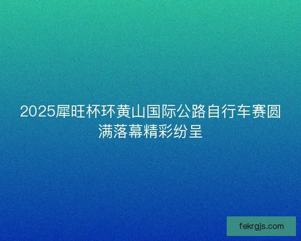 2025犀旺杯环黄山国际公路自行车赛圆满落幕精彩纷呈
