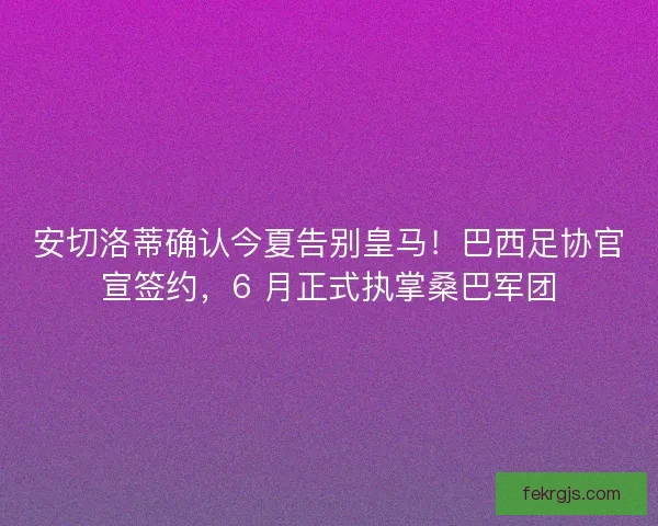 安切洛蒂确认今夏告别皇马！巴西足协官宣签约，6 月正式执掌桑巴军团