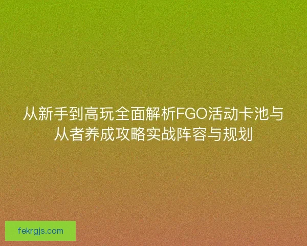 从新手到高玩全面解析FGO活动卡池与从者养成攻略实战阵容与规划