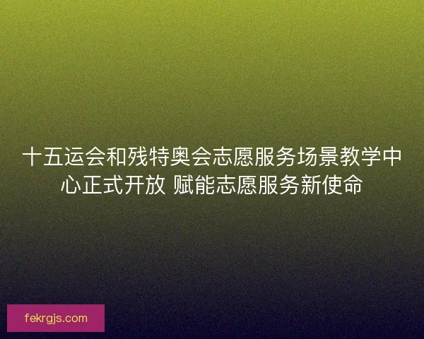 十五运会和残特奥会志愿服务场景教学中心正式开放 赋能志愿服务新使命