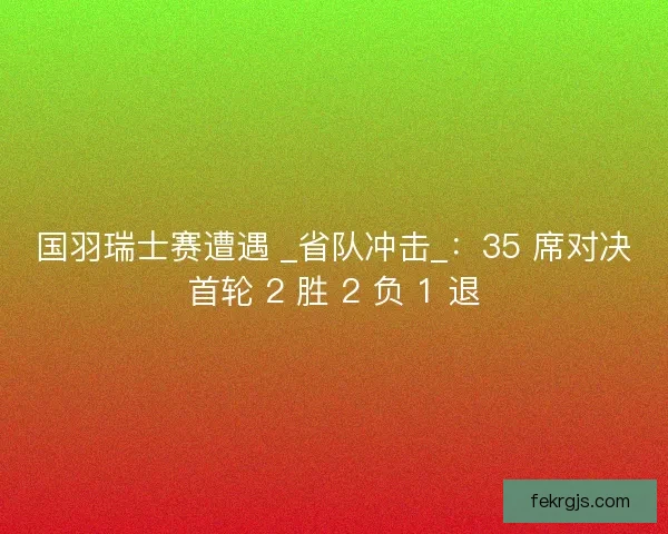 国羽瑞士赛遭遇 _省队冲击_：35 席对决首轮 2 胜 2 负 1 退